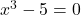 x^3 - 5 = 0