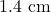 1.4 \text{ cm}