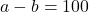 a - b = 100