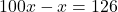 100x - x = 126