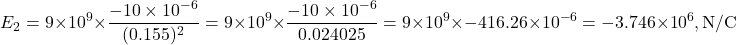 \[E_2 = 9 \times 10^9 \times \frac{-10 \times 10^{-6}}{(0.155)^2}= 9 \times 10^9 \times \frac{-10 \times 10^{-6}}{0.024025}= 9 \times 10^9 \times -416.26 \times 10^{-6}= -3.746 \times 10^6, \text{N/C}\]