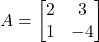 A = \begin{bmatrix} 2 & 3 \\ 1 & -4 \end{bmatrix}