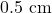 0.5 \text{ cm}