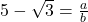 5 - \sqrt{3} = \frac{a}{b}