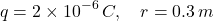 \[ q=2\times10^{-6}\,C,\quad r=0.3\,m \]