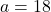 a = 18