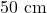 50 \text{ cm}
