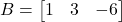 B = \begin{bmatrix} 1 & 3 & -6 \end{bmatrix}