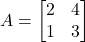 A = \begin{bmatrix} 2 & 4 \\ 1 & 3 \end{bmatrix}