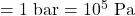 = 1 \text{ bar} = 10^5 \text{ Pa}