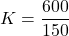 \[ K=\frac{600}{150} \]