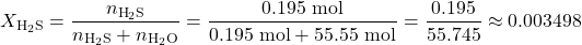 \[X_{\text{H}_2\text{S}} = \frac{n_{\text{H}_2\text{S}}}{n_{\text{H}_2\text{S}} + n_{\text{H}_2\text{O}}} = \frac{0.195 \text{ mol}}{0.195 \text{ mol} + 55.55 \text{ mol}} = \frac{0.195}{55.745} \approx 0.003498\]