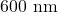 600 \text{ nm}